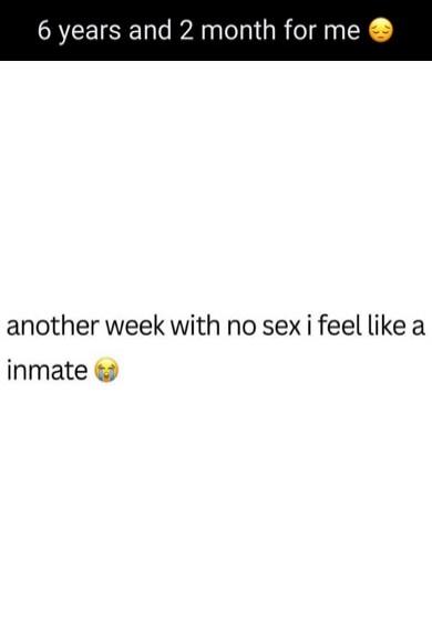 6 years and 2 month for me 🥺 another week with no sex i feel like a inmate 😭