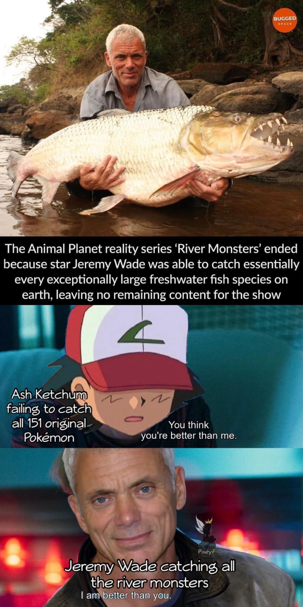 The Animal Planet reality series River Monsters ended because star Jeremy Wade was able to catch essentially every exceptionally large freshwater fish species on earth leaving no remaining content for the show NLEEN 5 faiing to cot o e 2l 151 original R You think Pokmon Yyoure better than me H Jeremy Wade catching all the niver monsters Y 7 ambetter than you