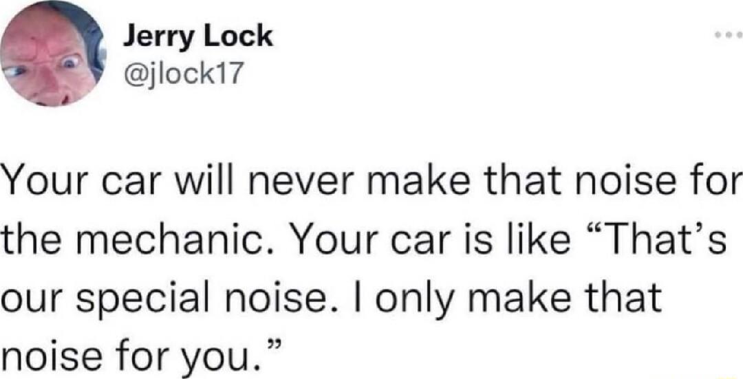 Jerry Lock jlock17 Your car will never make that noise for the mechanic Your car is like Thats our special noise only make that noise for you