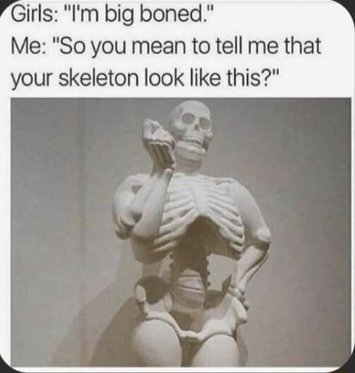 Girls Im big boned Me So you mean to tell me that your skeleton look like this