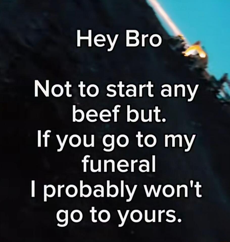 Hey Bro Not to start any beef but. If you go to my funeral I probably won't go to yours.