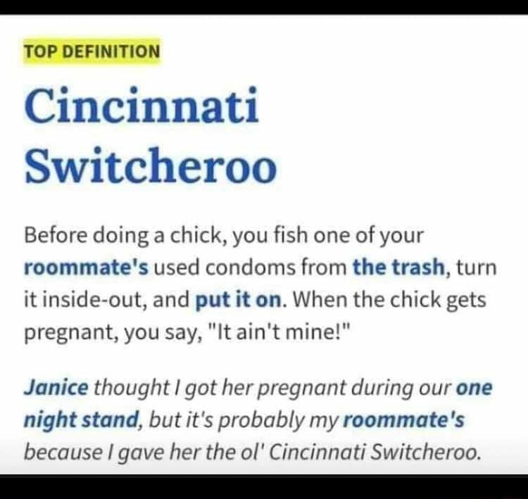 ToP DEFINITION Cincinnati Switcheroo Before doing a chick you fish one of your roommates used condoms from the trash turn it inside out and put it on When the chick gets pregnant you say It aint mine Janice thought got her pregnant during our one night stand but its probably my roommates because gave her the ol Cincinnati Switcheroo