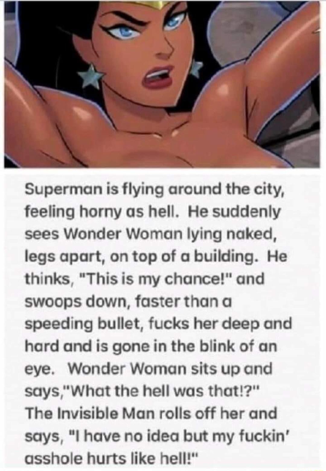 Superman is flying around the city feeling horny as hell He suddenly sees Wonder Woman lying naked legs apart on top of a building He thinks This is my chance and swoops down faster thana speeding bullet fucks her deep and hard and is gone in the blink of an eye Wonder Woman sits up and saysWhat the hell was that The Invisible Man rolls off her and says I have no idea but my fuckin asshole hurts l