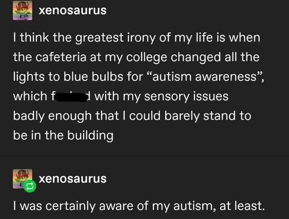 E PCUEETITE I think the greatest irony of my life is when the cafeteria at my college changed all the lights to blue bulbs for autism awareness whichf 1 with my sensory issues badly enough that could barely stand to be in the building s PCULEETTITES was certainly aware of my autism at least 14721 notes 0 2
