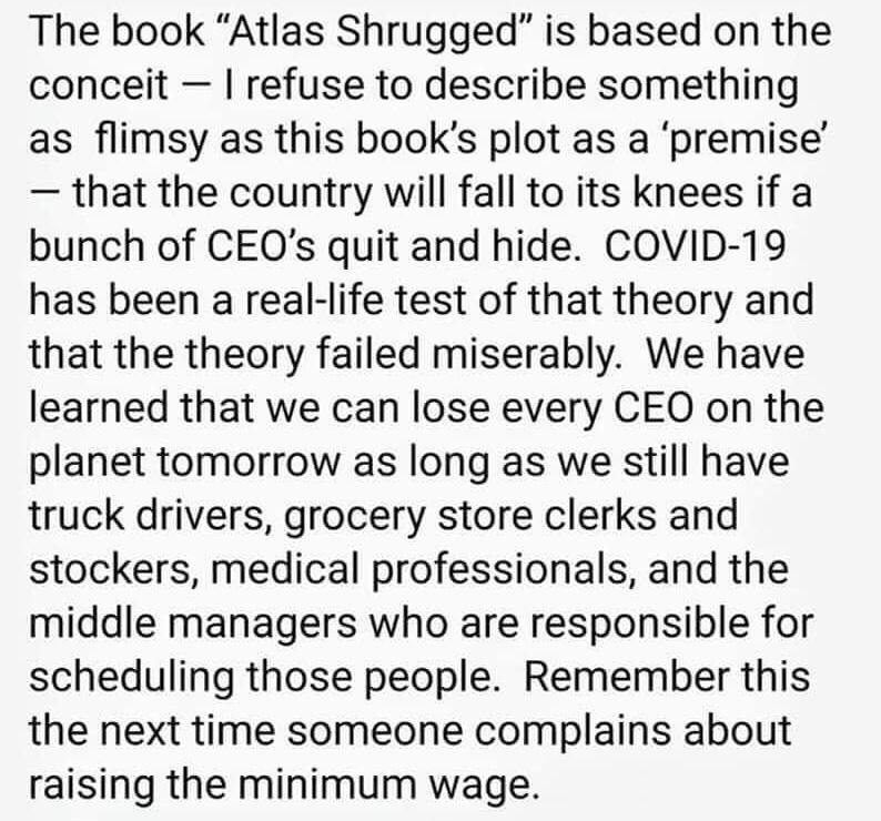 The book Atlas Shrugged is based on the conceit refuse to describe something as flimsy as this books plot as a premise that the country will fall to its knees if a bunch of CEQs quit and hide COVID 19 has been a real life test of that theory and that the theory failed miserably We have learned that we can lose every CEO on the planet tomorrow as long as we still have truck drivers grocery store cl