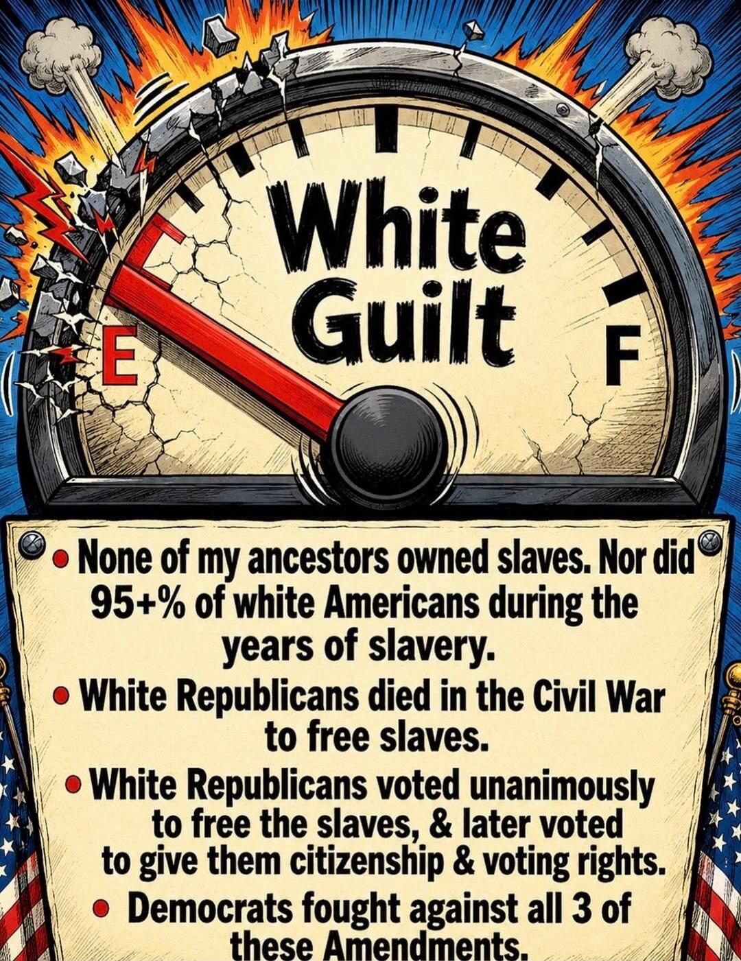White Guilt. None of my ancestors owned slaves. Nor did 95+% of white Americans during the years of slavery. White Republicans died in the Civil War to free slaves. White Republicans voted unanimously to free the slaves, & later voted to give them citizenship & voting rights. Democrats fought against all 3 of these Amendments.