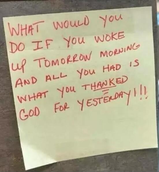 WHAT WOULD YOU DO IF YOU WOKE UP TOMORROW MORNING AND ALL YOU HAD IS WHAT YOU THANKED GOD FOR YESTERDAY!!!