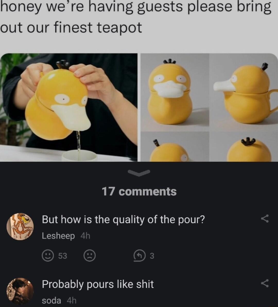 oney we re having guests please out our finest teapot 17 comments But how is the quality of the pour tt K quality p Lesheep 3 Probably pours like shit soda