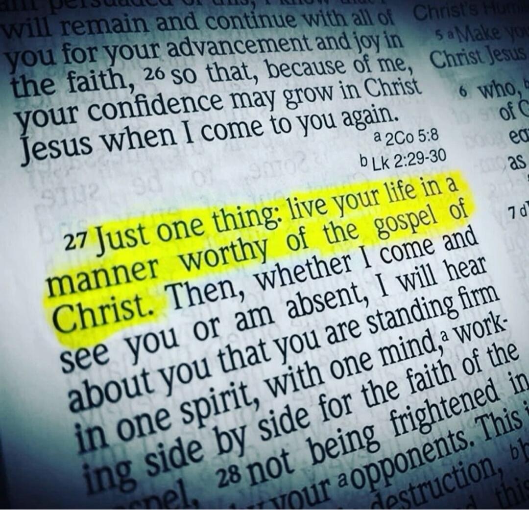 Just one thing: live your life in a manner worthy of the gospel of Christ. Then, whether I come and see you or am absent, I will hear about you that you are standing firm in one spirit, with one mind, striving side by side for the faith of the gospel.