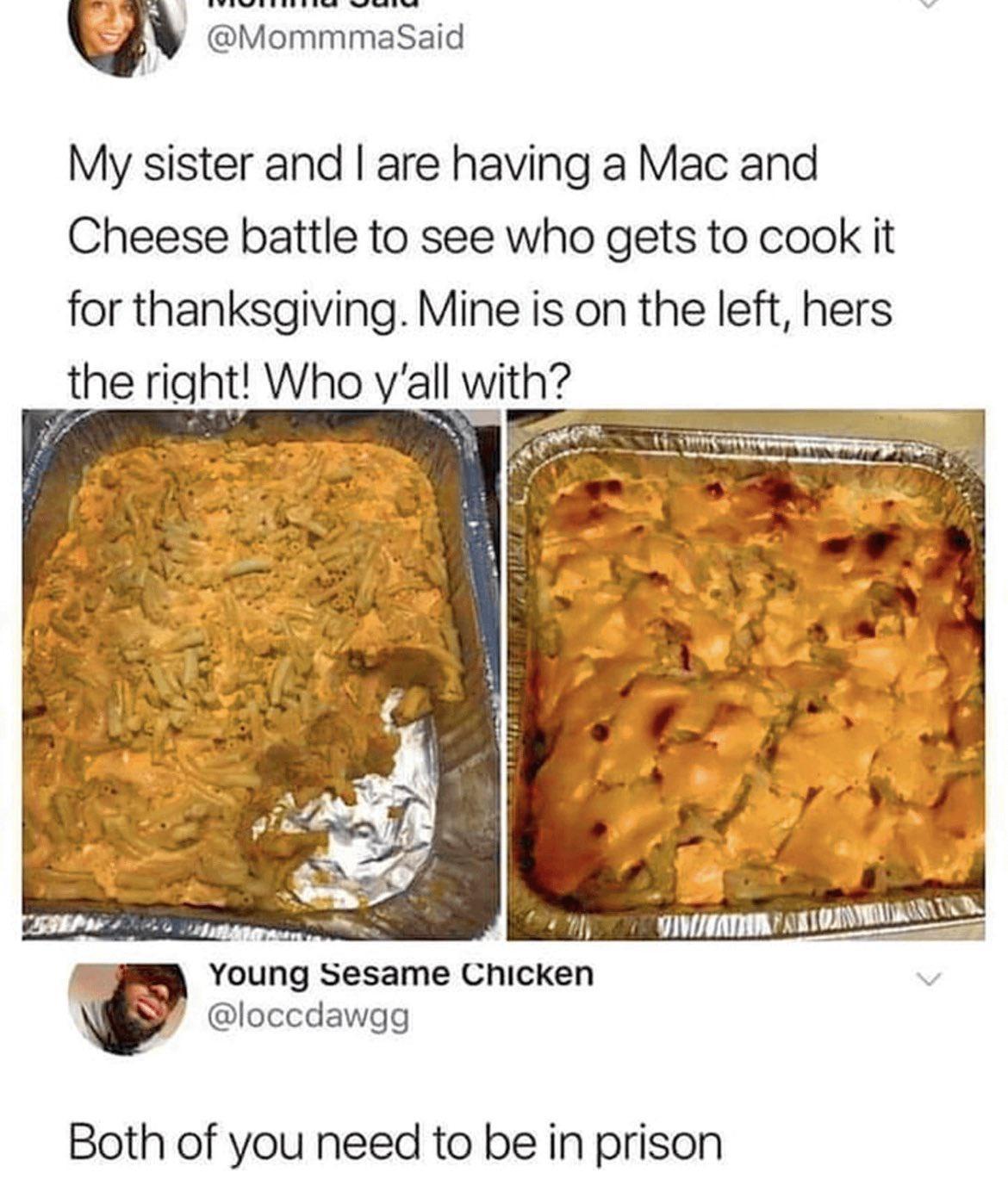 My sister and are having a Mac and Cheese battle to see who gets to cook it for thanksgiving Mine is on the left hers the right Who yall it P Ly oS Young Sesame Chicken loccdawgg Both of you need to be in prison
