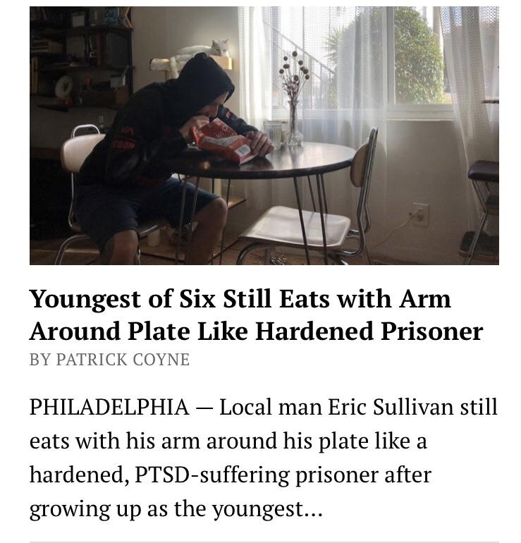 Youngest of Six Still Eats with Arm Around Plate Like Hardened Prisoner BY PATRICK COYNE PHILADELPHIA Local man Eric Sullivan still eats with his arm around his plate like a hardened PTSD suffering prisoner after growing up as the youngest