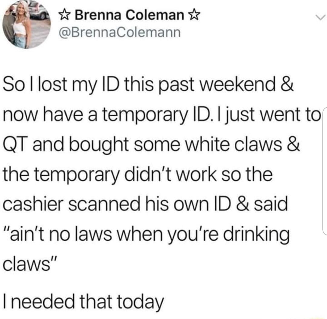 Y Brenna Coleman BrennaColemann So lost my ID this past weekend now have a temporary ID just went to QT and bought some white claws the temporary didnt work so the cashier scanned his own ID said aint no laws when youre drinking claws needed that today