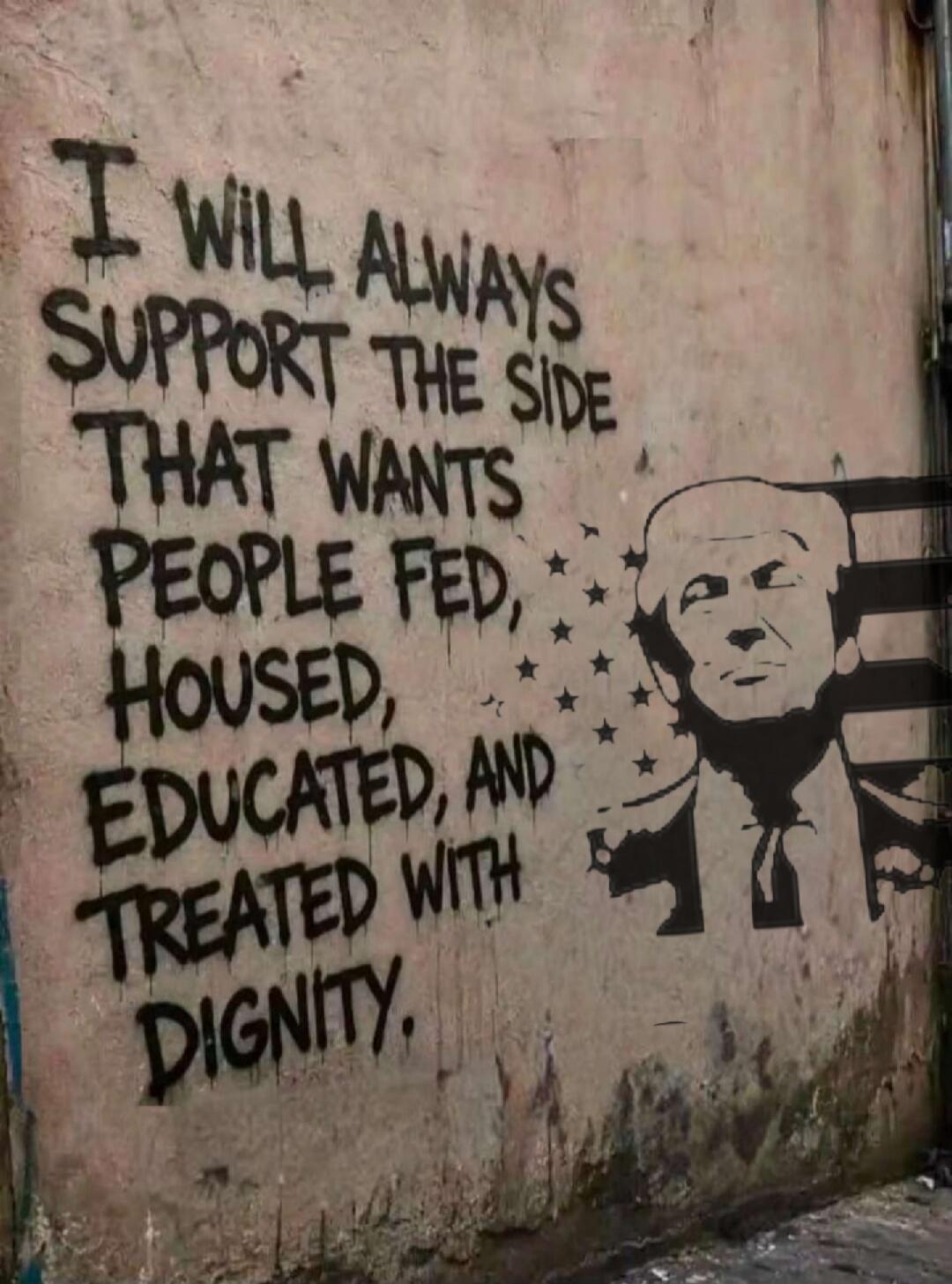 I WILL ALWAYS SUPPORT THE SIDE THAT WANTS PEOPLE FED, HOUSED, EDUCATED, AND TREATED WITH DIGNITY.
