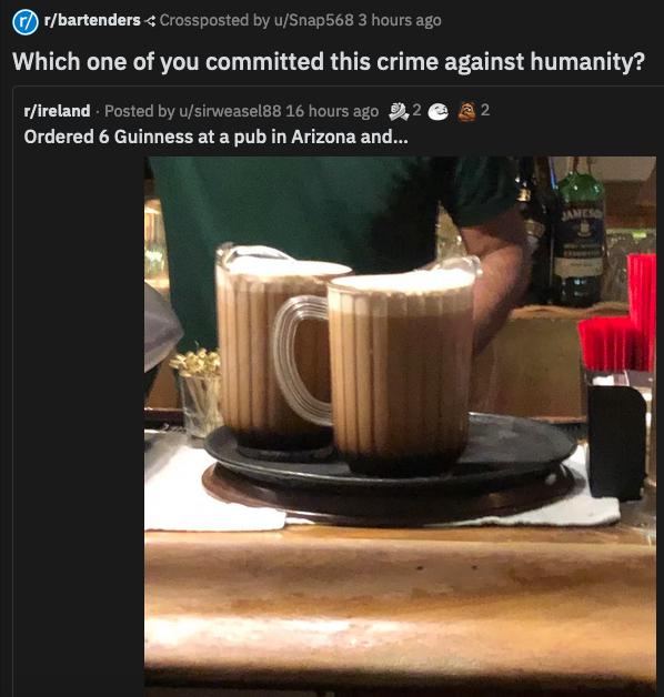 rbartenders Crossposted by uSnap568 3 hours ago AL T G RYLITR T T T G R TR I 2T S G T EG T rfireland Posted by usirweasel88 16 hours ago 842 2 Ordered 6 Guinness at a pub in Arizona and