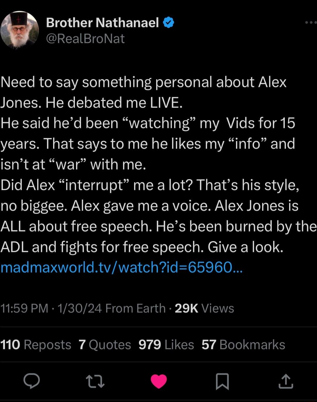 Brother Nathanael GEEEIEIGIEL Need to say something personal about Alex Jones He debated me LIVE He said hed been watching my Vids for 15 years That says to me he likes my info and isnt at war with me Did Alex interrupt me a lot Thats his style no biggee Alex gave me a voice Alex Jones is ALL about free speech Hes been burned by the ADL and fights for free speech Give a look madmaxworldtvwatchid65