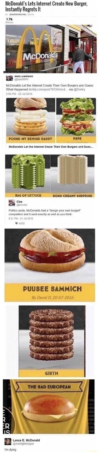 McDonalds Lets Internet Create New Burger Instantly Regrets It 17k iz McDonakds Let the Internet Creats Their Own Burgers and Guess Wnat Happened dorkly comiposy79724med via Dorky o Sl i POUND MY BEHIND DADDY PEPE McDonalds Let the Intemet Create Their Own Burgers and Gues ldlll BAG OF LETTUCE RONS CREAMY SURPRISE 5 Clee Poltics aside McDonaids hod o compatiton and i went axact 1 your own burger s