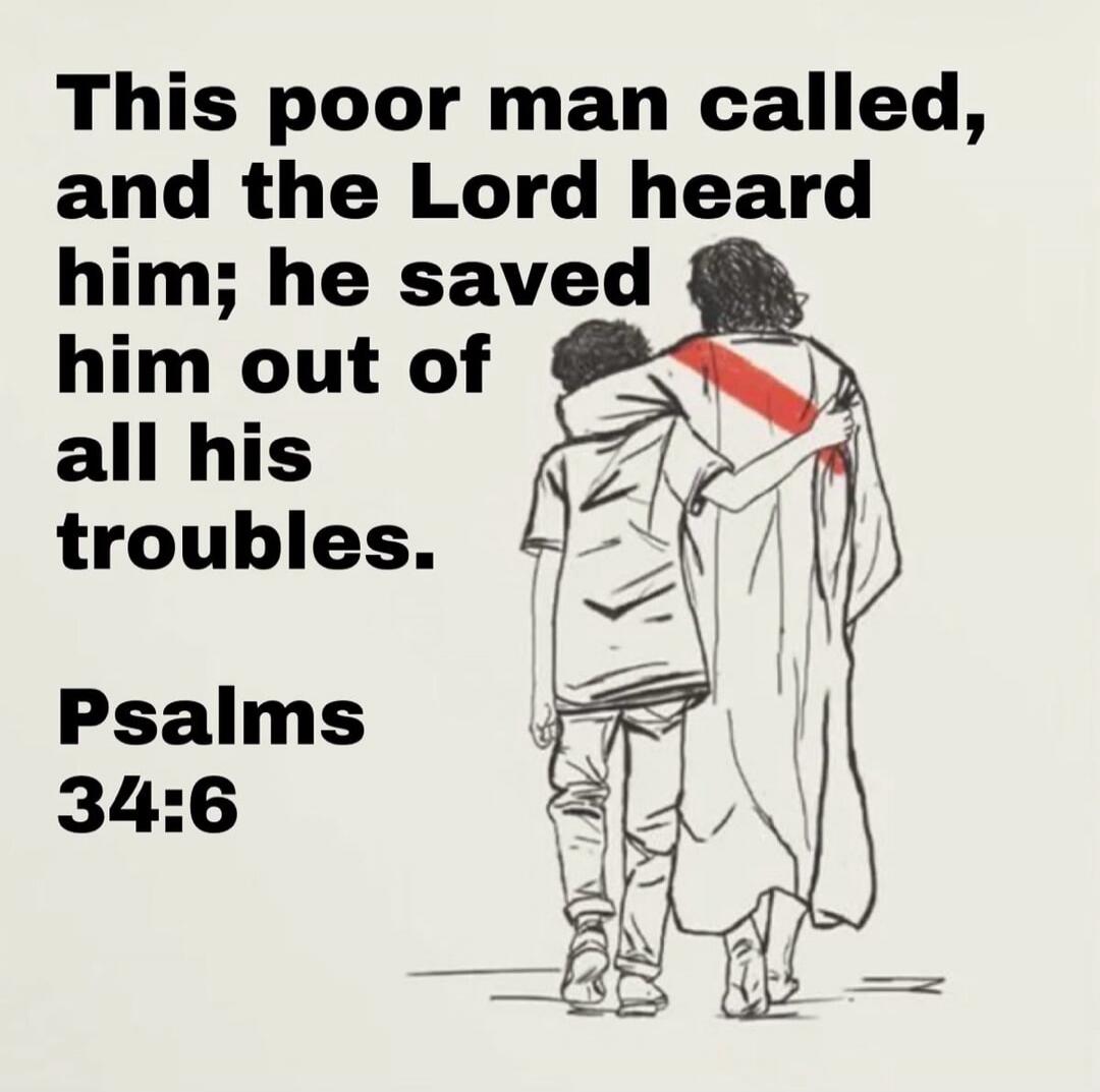 This poor man called, and the Lord heard him; he saved him out of all his troubles. Psalms 34:6