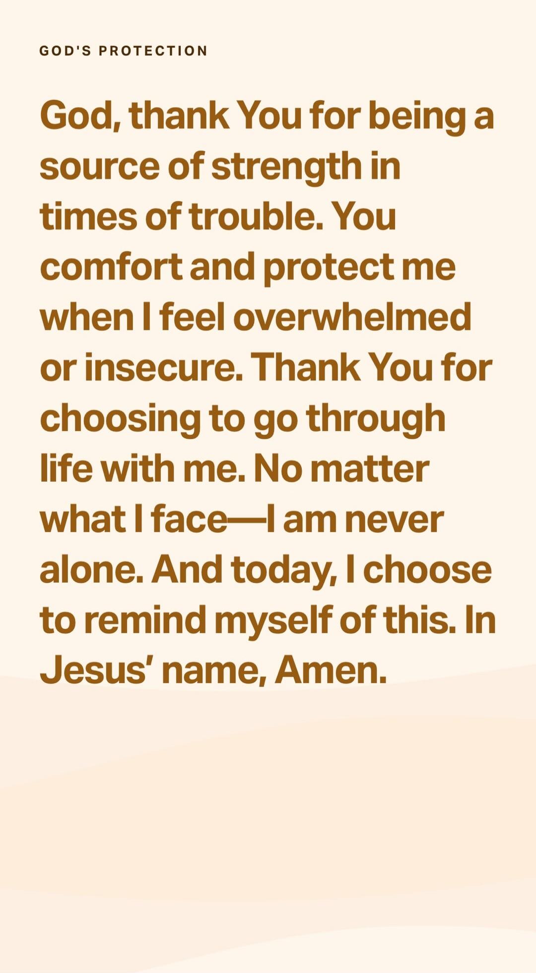 GOD'S PROTECTION
God, thank You for being a source of strength in times of trouble. You comfort and protect me when I feel overwhelmed or insecure. Thank You for choosing to go through life with me. No matter what I face—I am never alone. And today, I choose to remind myself of this. In Jesus’ name, Amen.
