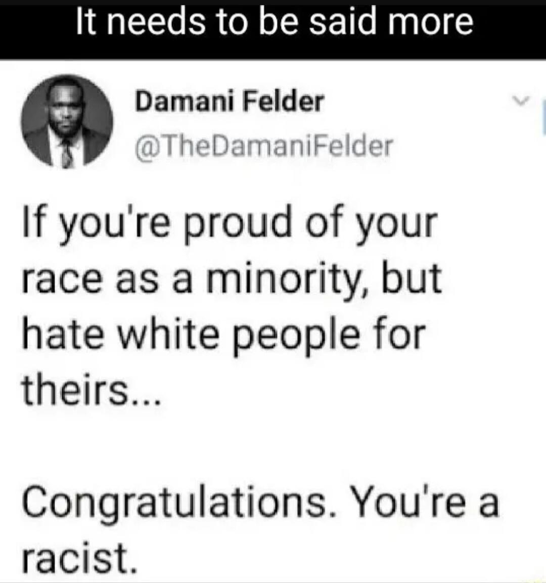It needs to be said more Damani Felder @TheDamaniFelder If you're proud of your race as a minority, but hate white people for theirs... Congratulations. You're a racist.