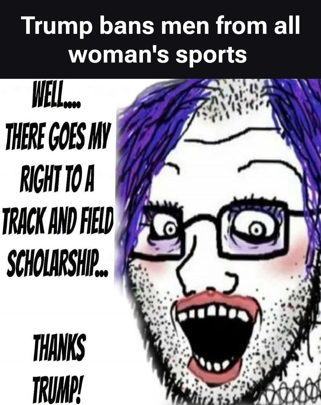 Trump bans men from all woman's sports. WELL.... THERE GOES MY RIGHT TO A TRACK AND FIELD SCHOLARSHIP... THANKS TRUMP!