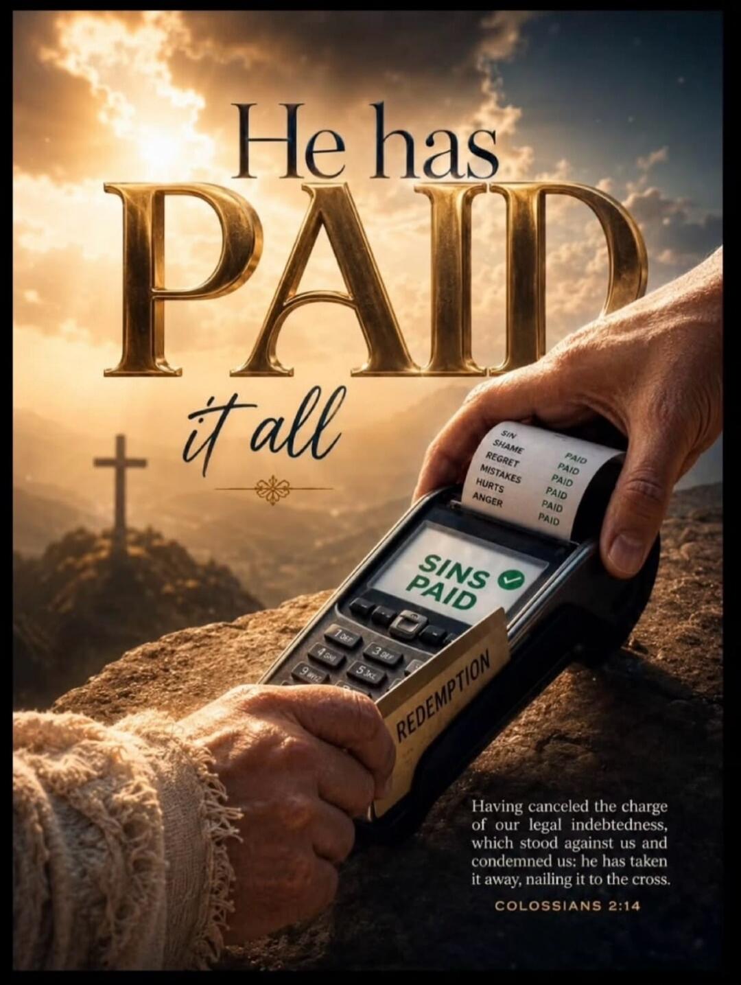 He has PAID it all. SIN, SHAME, REGRET, MISTAKES, HURTS, ANGER - PAID. SINS PAID. REDEMPTION. Having canceled the charge of our legal indebtedness, which stood against us and condemned us; he has taken it away, nailing it to the cross. COLOSSIANS 2:14.