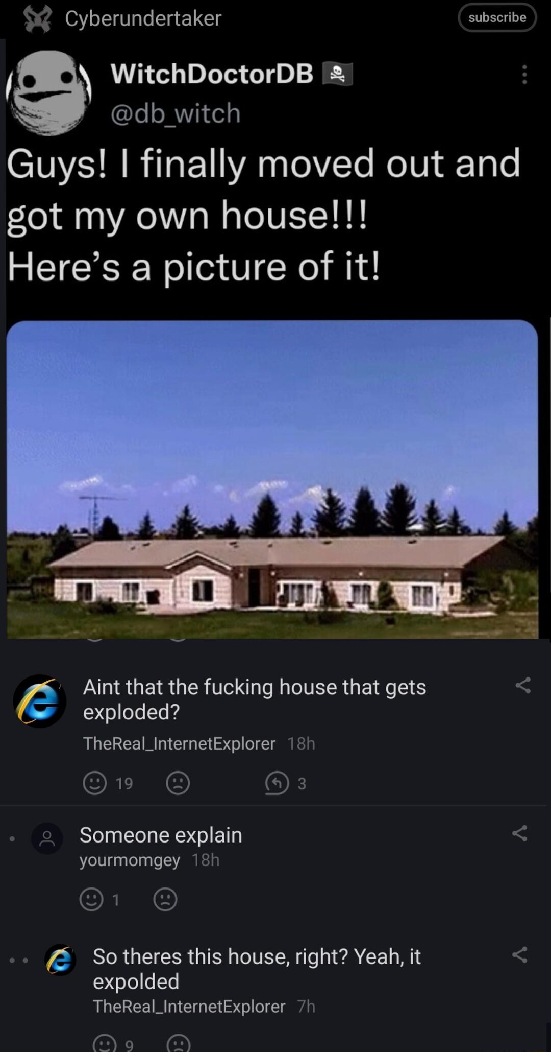 subscribe Cyberundertaker WitchDoctorDB db_witch SIS R R EV A el Te ReTUi fToo got my own house Heres a picture of it Wy A g Aint that the fucking house that gets exploded TheReal_InternetExplorer Someone explain E So theres this house right Yeah it expolded TheReal_InternetExplorer