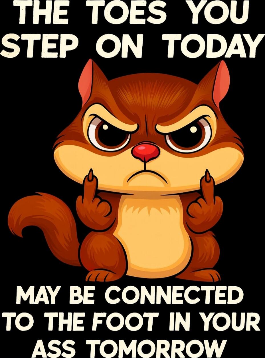 THE TOES YOU STEP ON TODAY MAY BE CONNECTED TO THE FOOT IN YOUR ASS TOMORROW