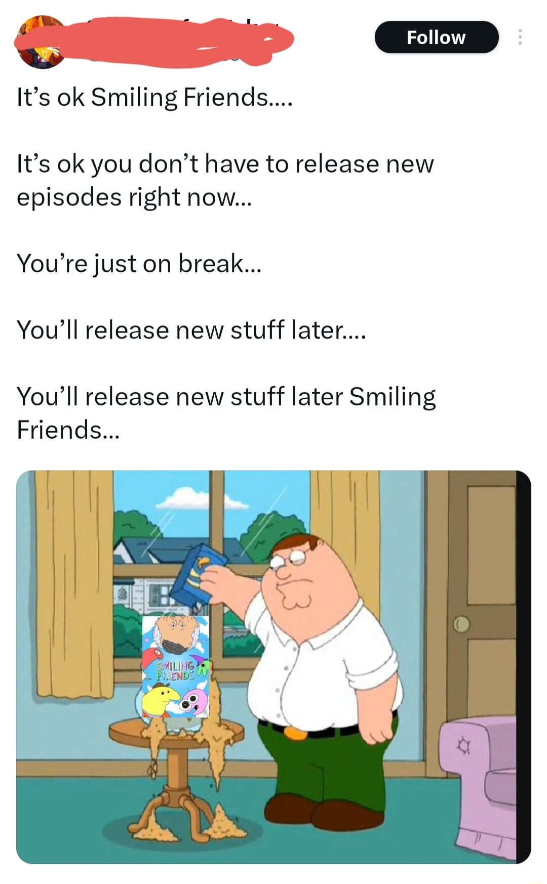 It's ok Smiling Friends.... It's ok you don't have to release new episodes right now... You're just on break... You'll release new stuff later.... You'll release new stuff later Smiling Friends...