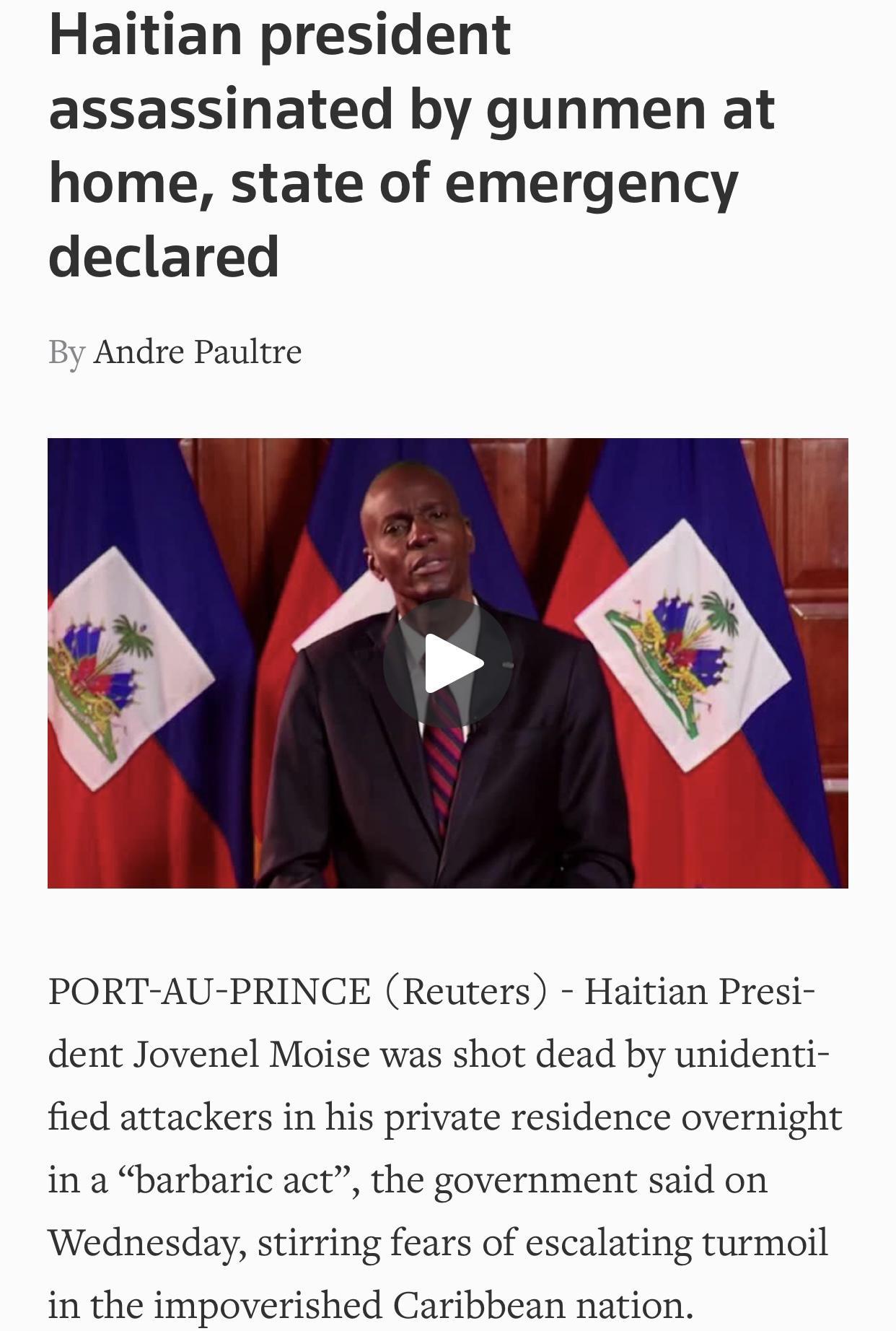 Haitian president assassinated by gunmen at home state of emergency declared By Andre Paultre PORT AU PRINCE Reuters Haitian Presi dent Jovenel Moise was shot dead by unidenti fied attackers in his private residence overnight in a barbaric act the government said on Wednesday stirring fears of escalating turmoil in the impoverished Caribbean nation