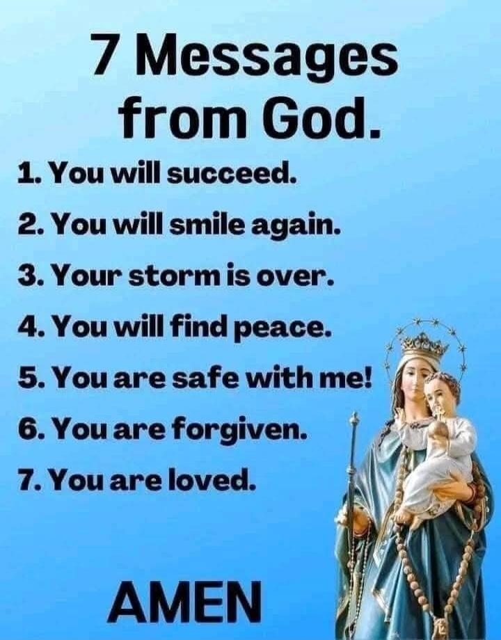 7 Messages from God. 1. You will succeed. 2. You will smile again. 3. Your storm is over. 4. You will find peace. 5. You are safe with me! 6. You are forgiven. 7. You are loved. AMEN