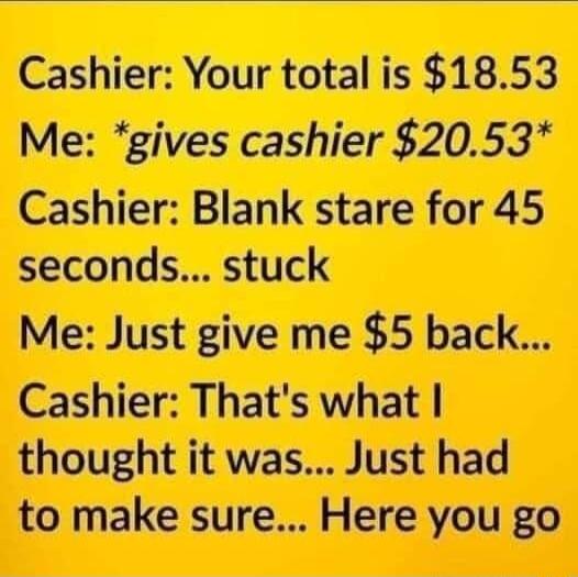 Cashier Your total is 1853 Me gives cashier 2053 Cashier Blank stare for 45 seconds stuck Me Just give me 5 back Cashier Thats what thought it was Just had to make sure Here you go