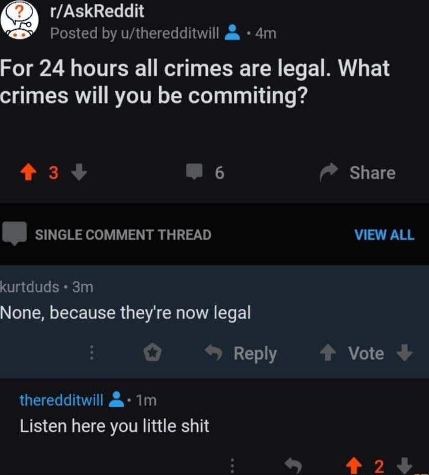 Q ZEGELLTY Posted by utheredditwill 4m For 24 hours all crimes are legal What crimes will you be commiting 3 Share SINGLE COMMENT THREAD VIEW ALL kurtduds 3m None because theyre now legal Reply 4 Vote theredditwill 1m Listen here you little shit