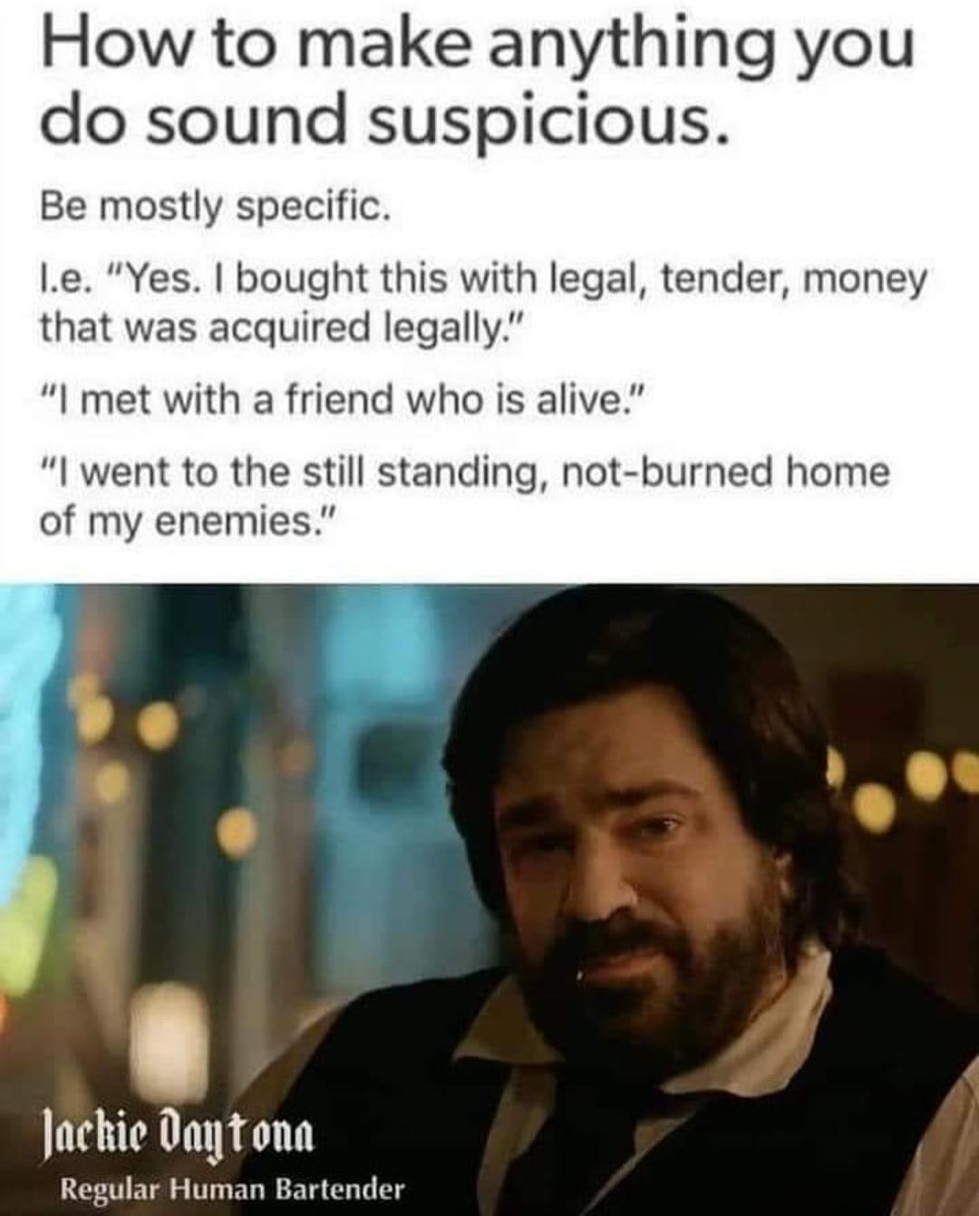 How to make anything you do sound suspicious Be mostly specific le Yes bought this with legal tender money that was acquired legally I met with a friend who is alive went to the still standing not burned home of my enemies Jackie Daytona Regular Human Bartender