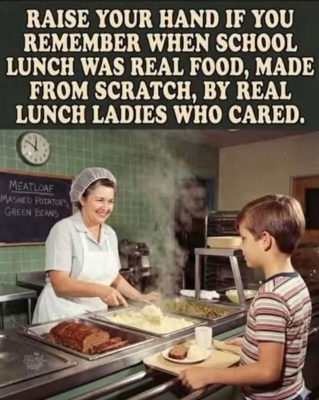 RAISE YOUR HAND IF YOU REMEMBER WHEN SCHOOL LUNCH WAS REAL FOOD, MADE FROM SCRATCH, BY REAL LUNCH LADIES WHO CARED. MEATLOAF MASHED POTATOES GREEN BEANS