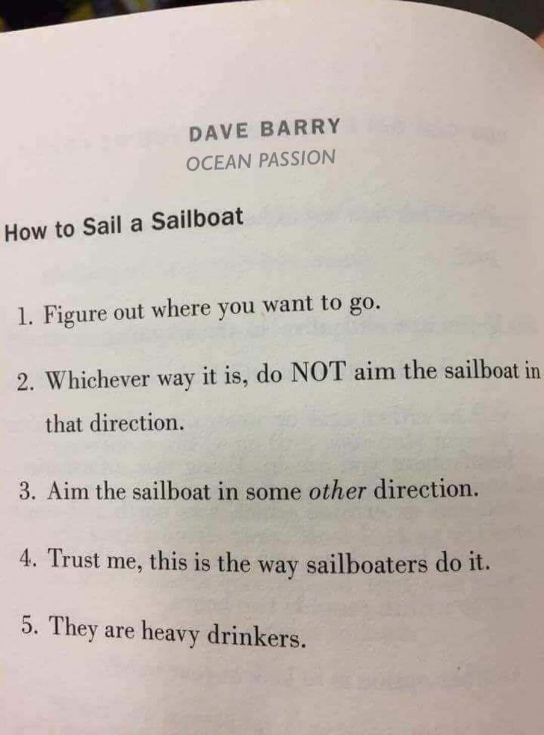 DAVE BARRY DCEAN PASSION How to Sail Sailboat 1 Figure out where you want to go o Whichever way it is do NOT aim the sailboat in that direction 3 Aim the sailboat in some other direction Trust me this is the way sailboaters do it They are heavy drinkers