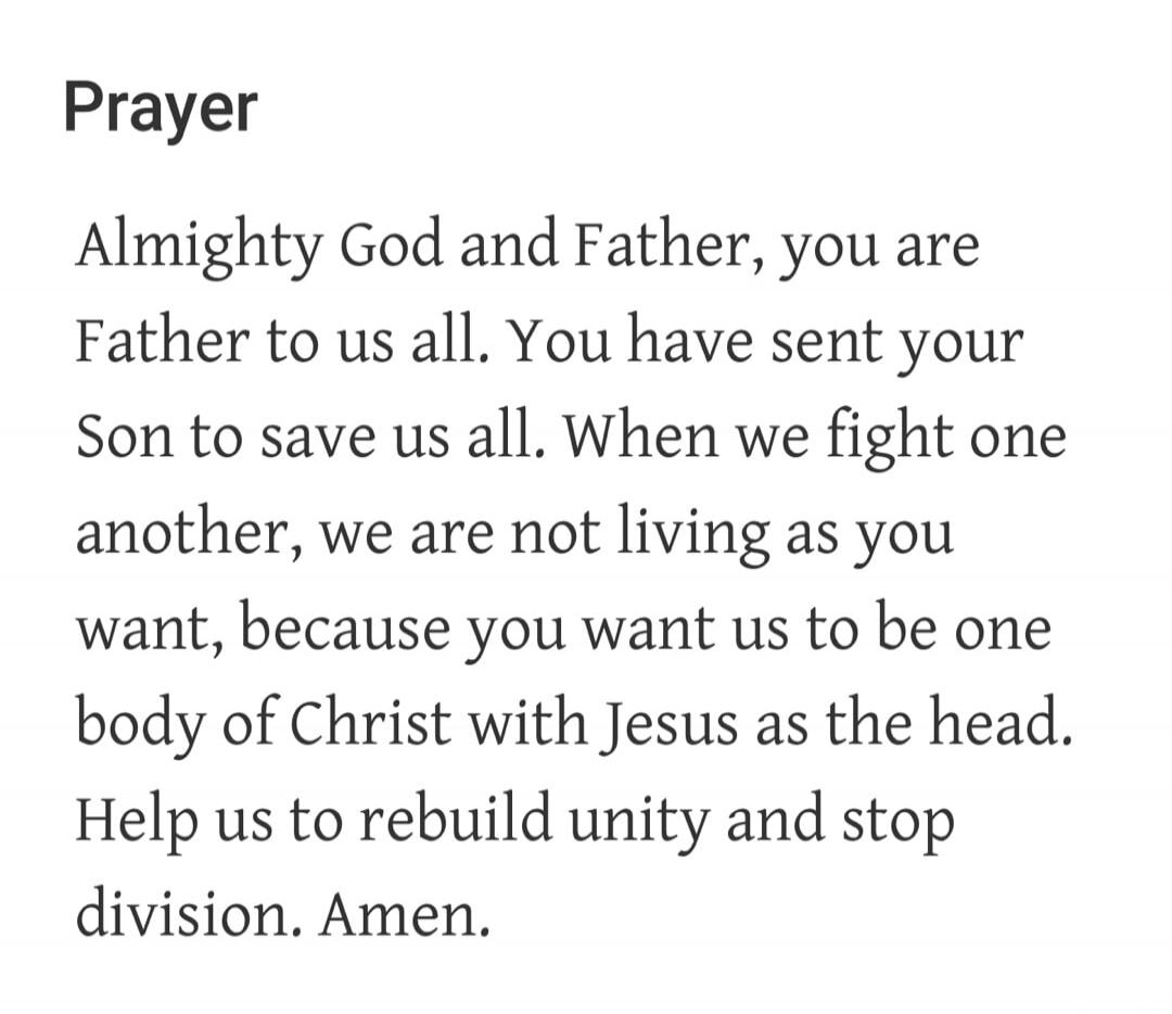 Prayer Almighty God and Father, you are Father to us all. You have sent your Son to save us all. When we fight one another, we are not living as you want, because you want us to be one body of Christ with Jesus as the head. Help us to rebuild unity and stop division. Amen.