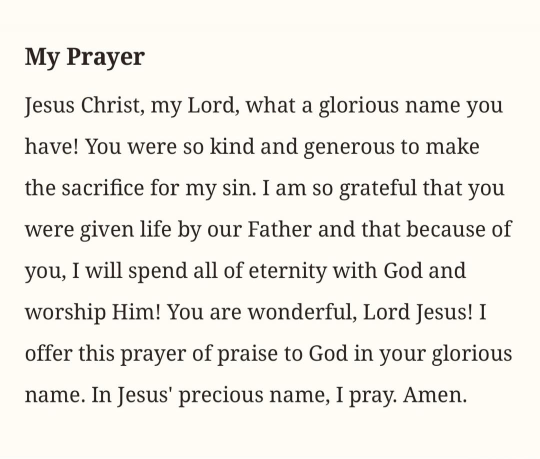 My Prayer
Jesus Christ, my Lord, what a glorious name you have! You were so kind and generous to make the sacrifice for my sin. I am so grateful that you were given life by our Father and that because of you, I will spend all of eternity with God and worship Him! You are wonderful, Lord Jesus! I offer this prayer of praise to God in your glorious n