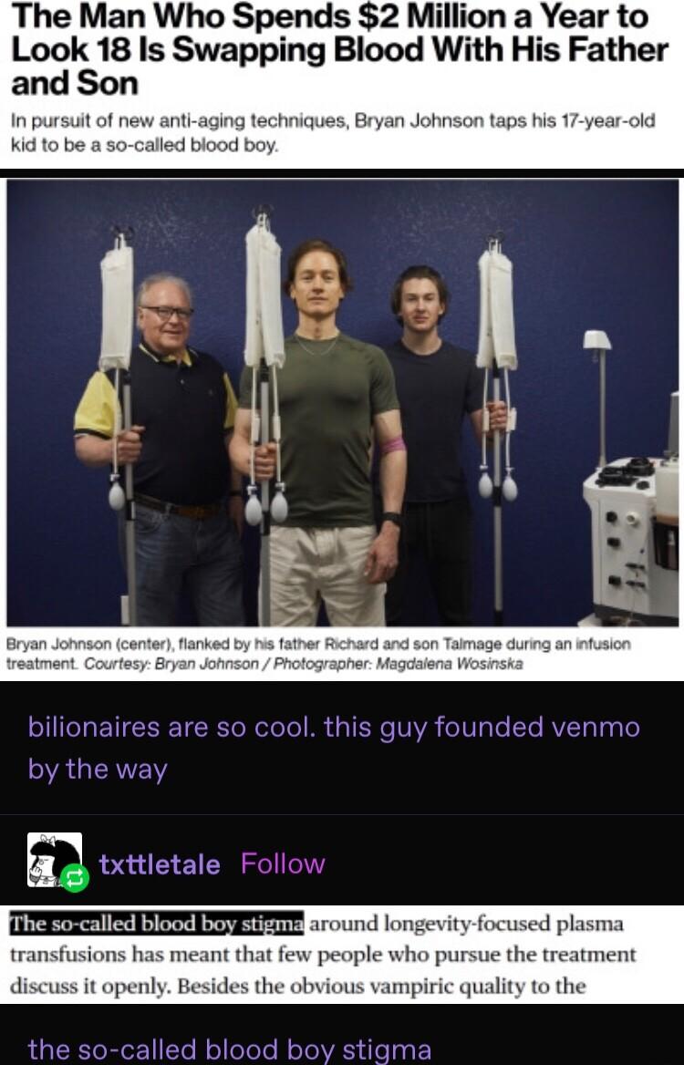 The Man Who Spends 2 Million a Year to Look 18 Is Swapping Blood With His Father ti aging techniques Bryan Johnson taps his 17 ye led blood boy I ETIERET RO oloTo B TR VYR oIV s To Te RVTy Ty Te by the way E txttletale Follow round longevity focused p transfusions ha few people who pursue the tre discuss it openly Besides the obvious vampiric quality to the alled blood boy stigma