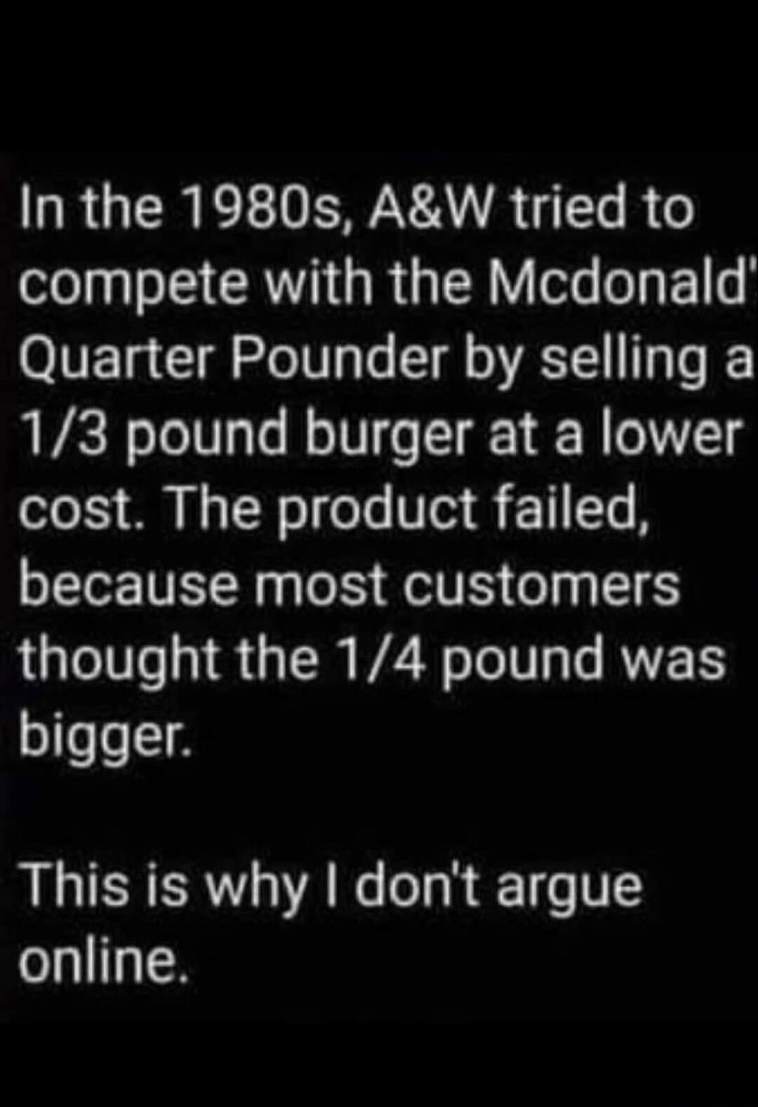 In the 1980s, A&W tried to compete with the McDonald's Quarter Pounder by selling a 1/3 pound burger at a lower cost. The product failed, because most customers thought the 1/4 pound was bigger. This is why I don't argue online.