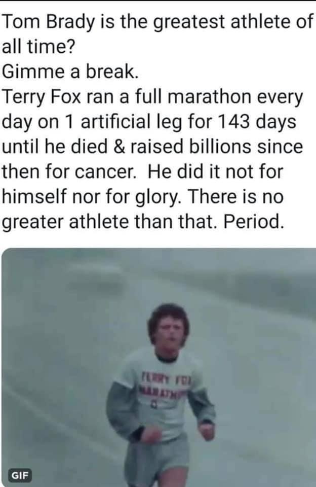 Tom Brady is the greatest athlete of all time Gimme a break Terry Fox ran a full marathon every day on 1 artificial leg for 143 days until he died raised billions since then for cancer He did it not for himself nor for glory There is no greater athlete than that Period 113