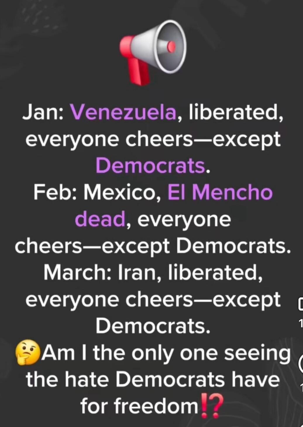 Jan: Venezuela, liberated, everyone cheers—except Democrats. Feb: Mexico, El Mencho dead, everyone cheers—except Democrats. March: Iran, liberated, everyone cheers—except Democrats. Am I the only one seeing the hate Democrats have for freedom?!