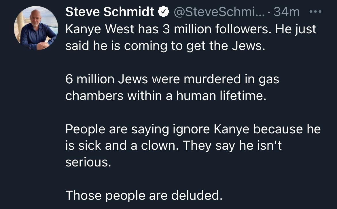 Steve Schmidt SteveSchmi 34m Kanye West has 3 million followers He just said he is coming to get the Jews 6 million Jews were murdered in gas chambers within a human lifetime People are saying ignore Kanye because he is sick and a clown They say he isnt serious Those people are deluded Q97 Q88 Qa1