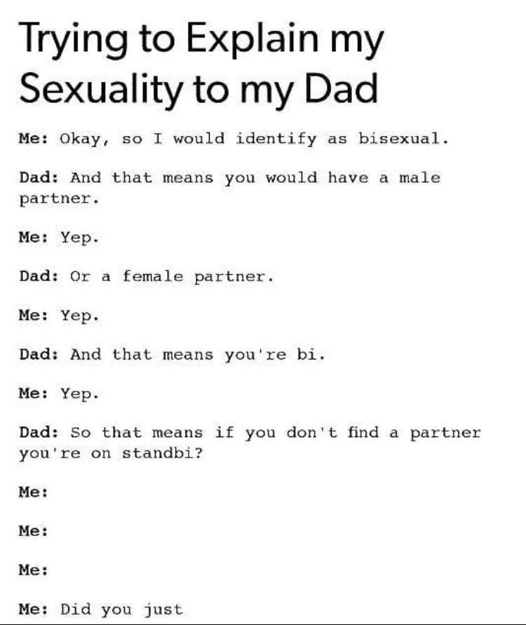 Trying to Explain my Sexuality to my Dad Me Okay so I would identify as bisexual Dad And that means you would have a male partner Me Yep Dad Or a female partner Me Yep Dad And that means youre bi Me Yep Dad So that means if you dont find a partner youre on standbi Me Me Me Me Did you just