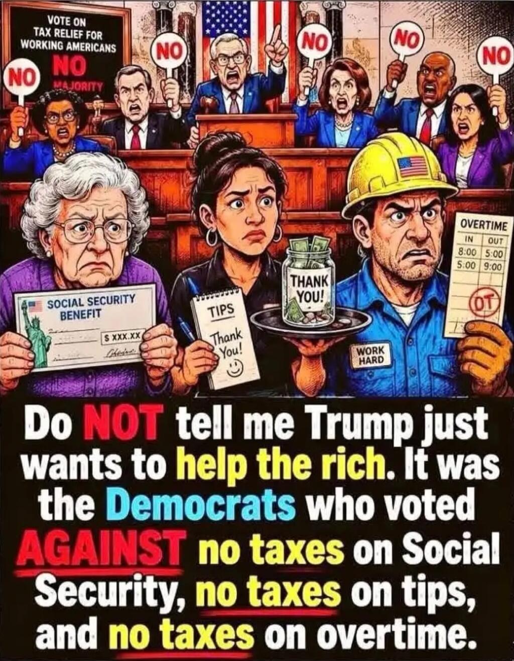 VOTE ON TAX RELIEF FOR WORKING AMERICANS NO NO NO NO NO NO NO SOCIAL SECURITY BENEFIT TIPS THANK YOU! WORK HARD OVERTIME IN OUT 8:00 5:00 5:00 9:00 OT Do NOT tell me Trump just wants to help the rich. It was the Democrats who voted AGAINST no taxes on Social Security, no taxes on tips, and no taxes on overtime.