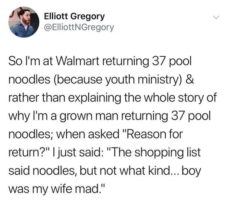 Elliott Gregory ElliottNGregory So Im at Walmart returning 37 pool noodles because youth ministry rather than explaining the whole story of why Im a grown man returning 37 pool noodles when asked Reason for return just said The shopping list said noodles but not what kind boy was my wife mad