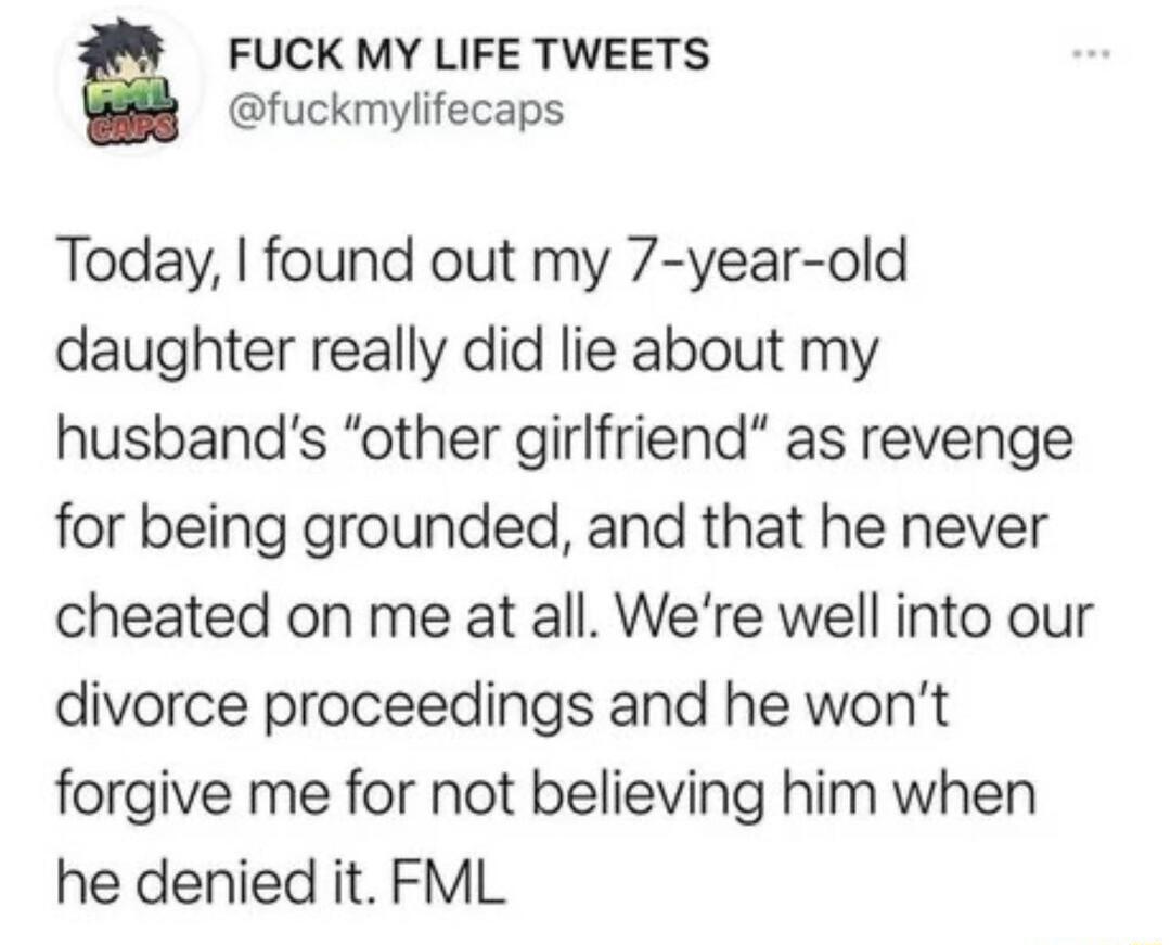 FUCK MY LIFE TWEETS fuckmylifecaps Today found out my 7 year old daughter really did lie about my husbands other girlfriend as revenge for being grounded and that he never cheated on me at all Were well into our divorce proceedings and he wont forgive me for not believing him when he denied it FML