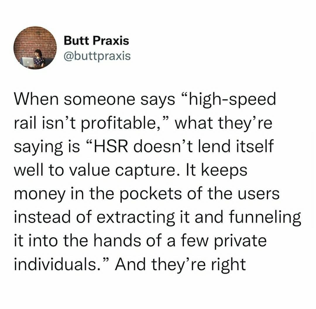 Butt Praxis buttpraxis When someone says high speed rail isnt profitable what theyre saying is HSR doesnt lend itself well to value capture It keeps money in the pockets of the users instead of extracting it and funneling it into the hands of a few private individuals And theyre right