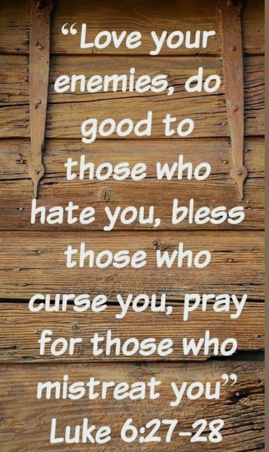 Love your enemies, do good to those who hate you, bless those who curse you, pray for those who mistreat you. Luke 6:27-28
