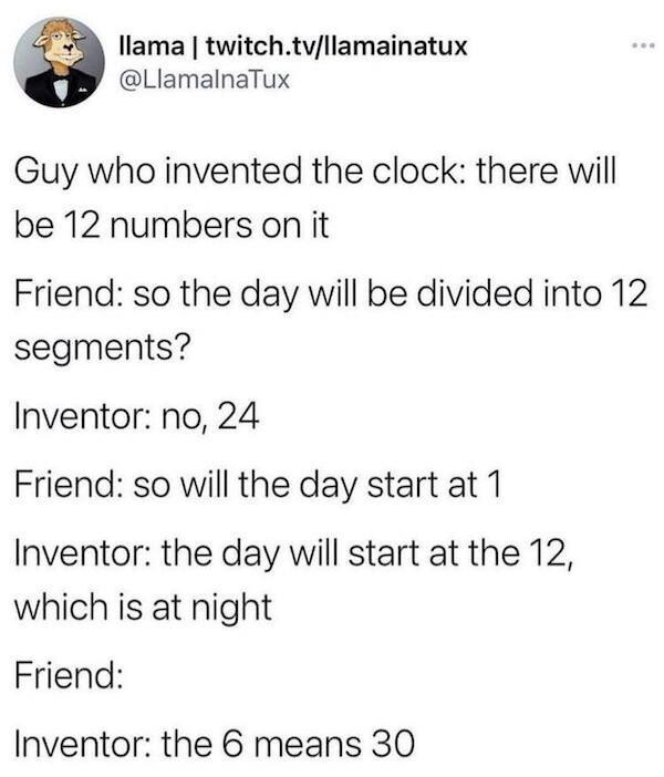 llama twitchtvllamainatux LlamalnaTux Guy who invented the clock there will be 12 numbers on it Friend so the day will be divided into 12 segments nventor no 24 Friend so will the day start at 1 nventor the day will start at the 12 which is at night Friend nventor the 6 means 30