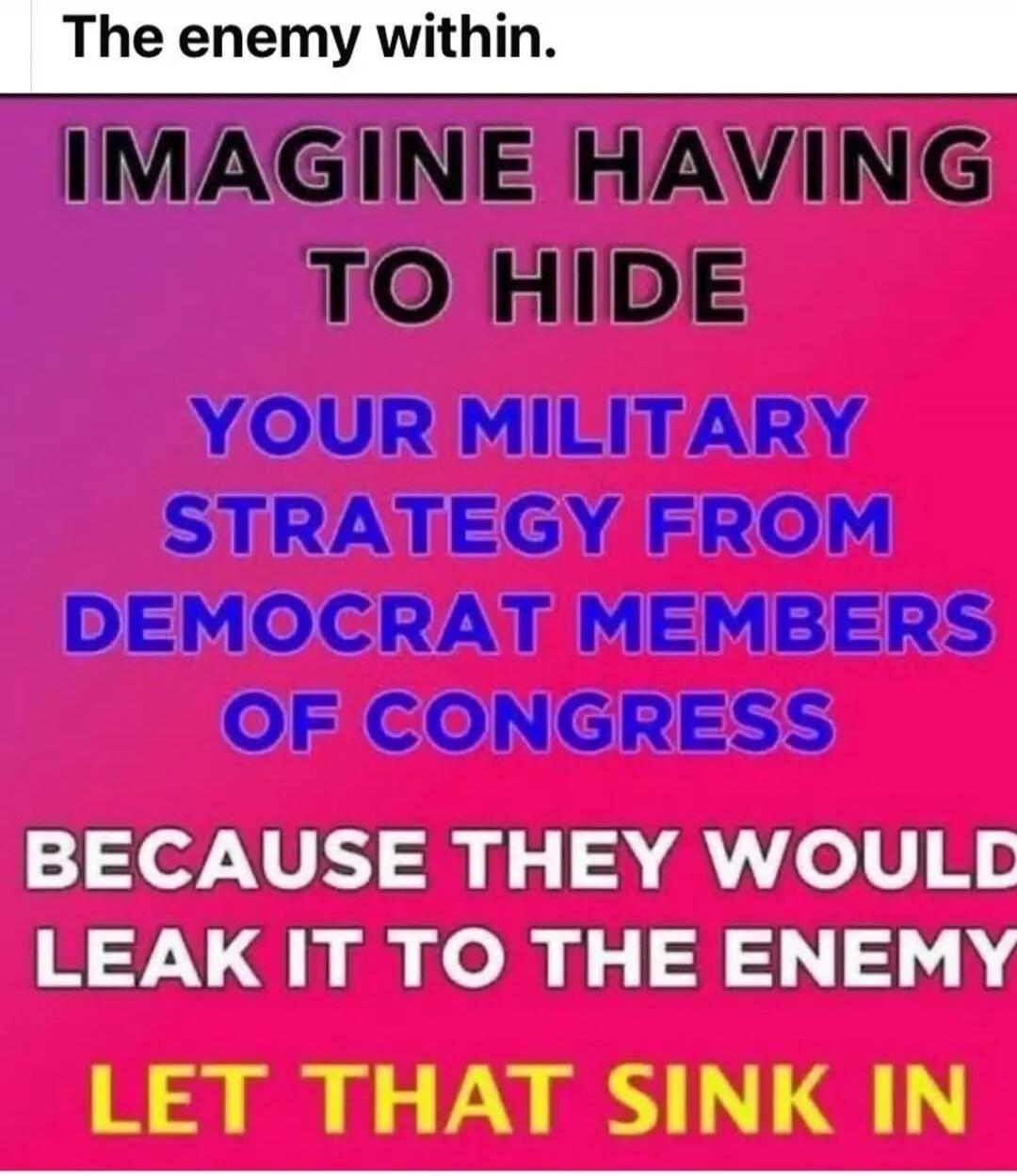 The enemy within. IMAGINE HAVING TO HIDE YOUR MILITARY STRATEGY FROM DEMOCRAT MEMBERS OF CONGRESS BECAUSE THEY WOULD LEAK IT TO THE ENEMY LET THAT SINK IN